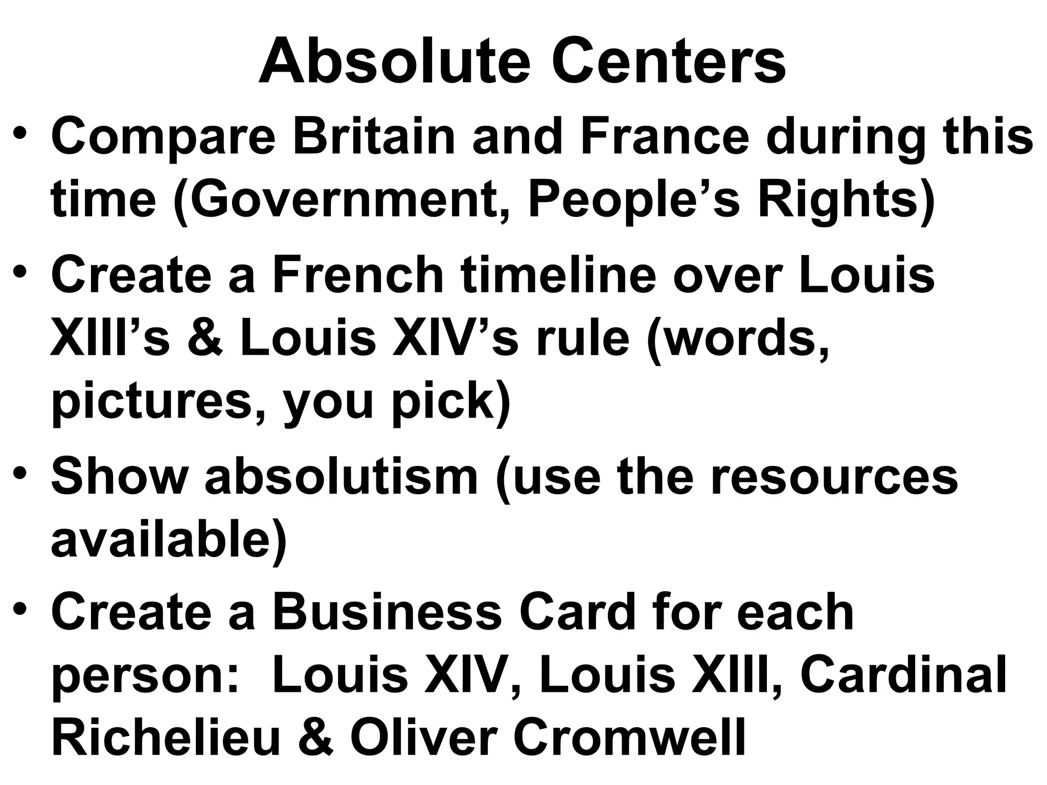 Absolute Centers Compare Britain and France during this time (Government, People’s Rights) Create a French timeline over Louis XIII’s & Louis XIV’s rule (words, pictures, you pick) Show absolutism (use the resources available) Create a Business Card for each person:  Louis XIV, Louis XIII, Cardinal Richelieu & Oliver Cromwell   