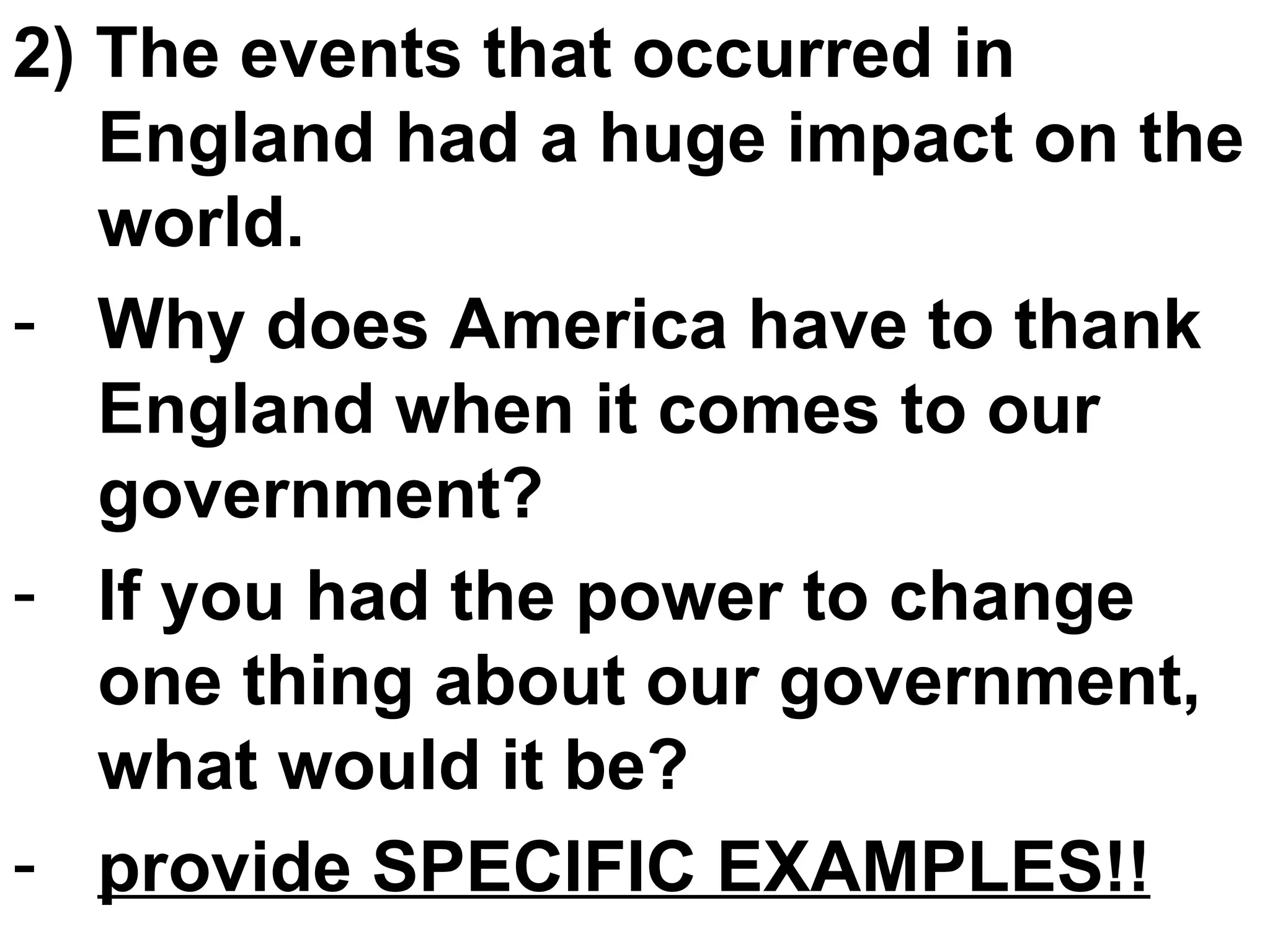2) The events that occurred in England had a huge impact on the world. Why does America have to thank England when it comes to our government? If you had the power to change one thing about our government, what would it be? provide SPECIFIC EXAMPLES!! 