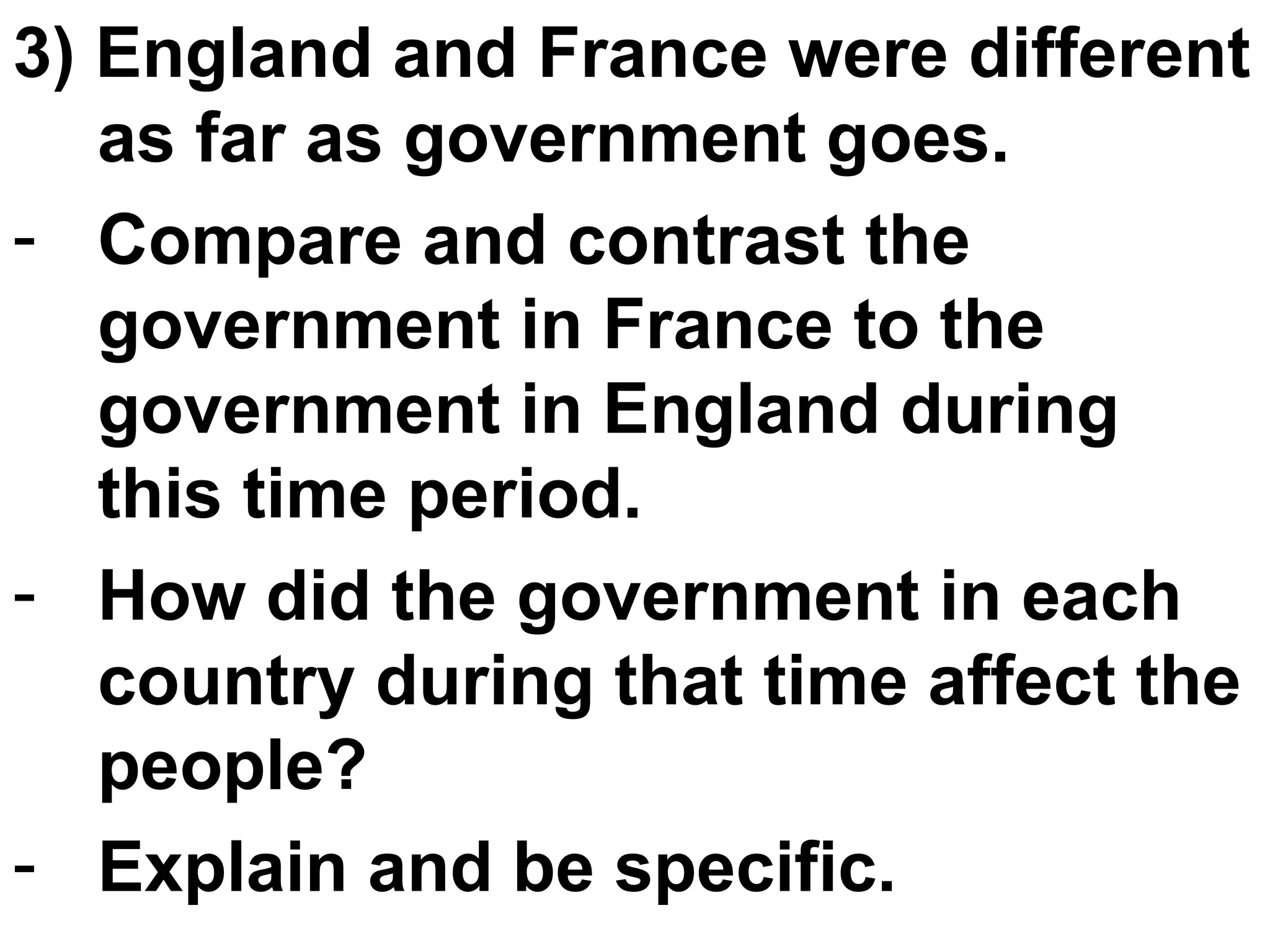 3) England and France were different as far as government goes.  Compare and contrast the government in France to the government in England during this time period.  How did the government in each country during that time affect the people? Explain and be specific.  