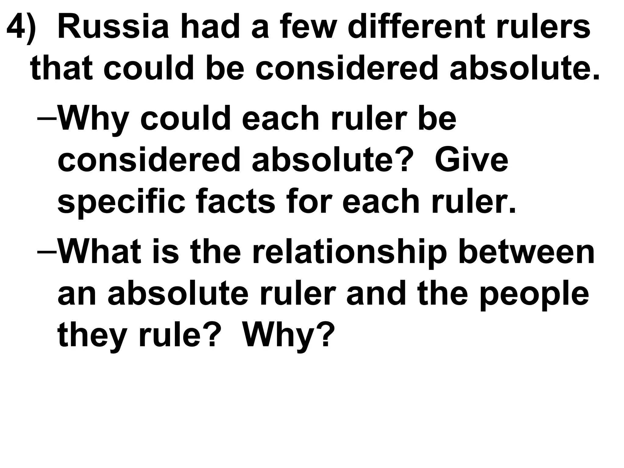 4)  Russia had a few different rulers that could be considered absolute. Why could each ruler be considered absolute?  Give specific facts for each ruler.  What is the relationship between an absolute ruler and the people they rule?  Why?  