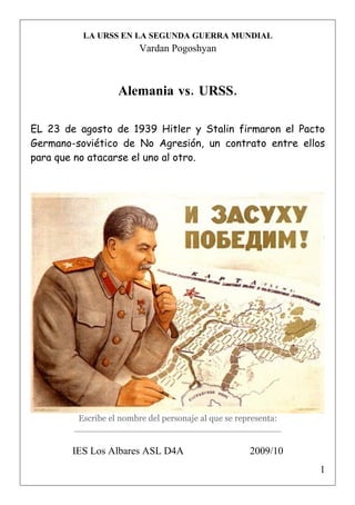 LA URSS EN LA SEGUNDA GUERRA MUNDIAL
                        Vardan Pogoshyan



                   Alemania vs. URSS.

EL 23 de agosto de 1939 Hitler y Stalin firmaron el Pacto
Germano-soviético de No Agresión, un contrato entre ellos
para que no atacarse el uno al otro.




         Escribe el nombre del personaje al que se representa:
        ______________________________________

        IES Los Albares ASL D4A                      2009/10
                                                                 1
 
