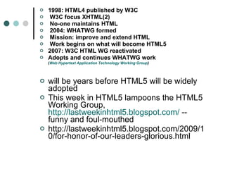 1998: HTML4 published by W3C W3C focus XHTML(2) No-one maintains HTML 2004: WHATWG formed Mission: improve and extend HTML Work begins on what will become HTML5 2007: W3C HTML WG reactivated Adopts and continues WHATWG work ( Web Hypertext Application Technology Working Group ) will be years before HTML5 will be widely adopted This week in HTML5 lampoons the HTML5 Working Group,  http://lastweekinhtml5.blogspot.com/  -- funny and foul-mouthed http://lastweekinhtml5.blogspot.com/2009/10/for-honor-of-our-leaders-glorious.html 