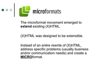 The microformat movement emerged to  extend  existing (X)HTML. (X)HTML was designed to be extensible.  Instead of an entire rewrite of (X)HTML, address specific problems (usually business and/or communication needs) and create a  MICRO format. 