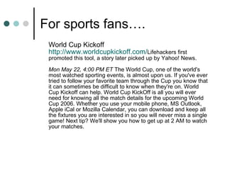 For sports fans…. World Cup Kickoff http:// www.worldcupkickoff.com / Lifehackers first promoted this tool, a story later picked up by Yahoo! News.  Mon May 22, 4:00 PM ET  The World Cup, one of the world's most watched sporting events, is almost upon us. If you've ever tried to follow your favorite team through the Cup you know that it can sometimes be difficult to know when they're on. World Cup Kickoff can help. World Cup KickOff is all you will ever need for knowing all the match details for the upcoming World Cup 2006. Whether you use your mobile phone, MS Outlook, Apple iCal or Mozilla Calendar, you can download and keep all the fixtures you are interested in so you will never miss a single game! Next tip? We'll show you how to get up at 2 AM to watch your matches.  