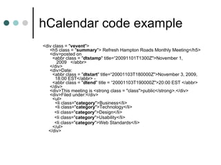 hCalendar code example <div class = " vevent ">    <h5 class = " summary "> Refresh Hampton Roads Monthly Meeting</h5>   <div>posted on      <abbr class = " dtstamp " title=“20091101T1300Z">November 1,          2009   </abbr>   </div>   <div>Date:      <abbr class = " dtstart " title=“20001103T180000Z">November 3, 2009,        18:00 EST</abbr> -     <abbr class = " dtend " title = “20001103T190000Z">20:00 EST </abbr>   </div>   <div>This meeting is <strong class = "class">public</strong>.</div>   <div>Filed under:</div>     <ul>       <li class=" category ">Business</li>       <li class=" category ">Technology</li>        <li class=" category ">Design</li>        <li class=" category ">Usability</li>          <li class=" category ">Web Standards</li>     </ul>  </div> 