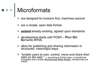 Microformats are designed for humans first, machines second are a simple, open data format extend  already existing, agreed upon standards development starts with POSH –  P lain  O ld  S emantic  H TML allow for publishing and sharing information in structured, meaningful ways “ enable users to own, control, move and share their data on the web.“ --  according to Emily Lewis, a microformat evangelist who’s written  Microformats Made Simple , mircoformats are meant:  
