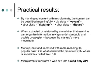 Practical results: By marking up content with microformats, the content can be described meaningfully: <div class = “ vevent ”>  <abbr class = “ dtstamp ”>  <abbr class = “ dtstart ”> When extracted or retrieved by a machine, that machine can organize information in ways understandable and usable by people  – because the markup’s more meaningful Markup, new and improved with more meaning! In popular buzz, it is what’s behind the ‘semantc web’ which is sometimes called Web 3.0  Microformats transform a web site into a  read only API 