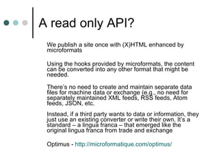 A read only API?  We publish a site once with (X)HTML enhanced by microformats Using the hooks provided by microformats, the content can be converted into any other format that might be needed.  There’s no need to create and maintain separate data files for machine data or exchange (e.g., no need for separately maintained XML feeds, RSS feeds, Atom feeds, JSON, etc.  Instead, if a third party wants to data or information, they just use an existing converter or write their own. It’s a standard – a lingua franca – that emerged like the original lingua franca from trade and exchange Optimus -  http://microformatique.com/optimus/ 