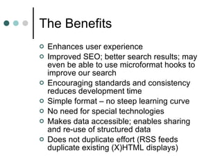 The Benefits Enhances user experience  Improved SEO; better search results; may even be able to use microformat hooks to improve our search Encouraging standards and consistency reduces development time Simple format – no steep learning curve No need for special technologies Makes data accessible; enables sharing and re-use of structured data Does not duplicate effort (RSS feeds duplicate existing (X)HTML displays) 