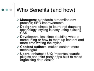 Who Benefits (and how) Managers : standards streamline dev process; SEO improvements  Designers : simple to learn; not daunting technology; styling is easy using existing CSS Developers : less time deciding what to name thing or how to mark up content and more time writing the styles Content authors : makes content more meaningful  Users : enhances UX; improves search; plugins and third party apps built to make organizing data easier 