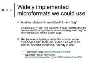 Widely implemented microformats we could use Another relationship would be link rel = “tag”  By adding rel = "tag" to a hyperlink, a page indicates that the destination of that hyperlink is an author-designated "tag" (or keyword/subject) for the current page.  Rel (relationship) tags make the content more meaningful and, therefore, make it easier to do content-specific searching. Already in use: Technorati Tags  http:// technorati.com /tag/ Operator Plug-in for Firefox  https://addons.mozilla.org/en-US/firefox/addon/4106 