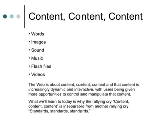 Location, location, location X  X  X Content, Content, Content Words Images  Sound Music  Flash files Videos The Web is about content, content, content and that content is increasingly dynamic and interactive, with users being given more opportunities to control and manipulate that content. What we’ll learn to today is why the rallying cry “Content, content, content” is inseparable from another rallying cry “Standards, standards, standards.” 