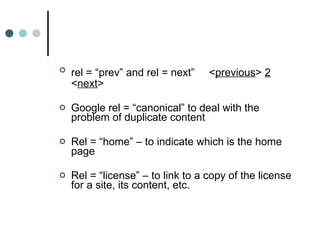 rel = “prev” and rel = next”   < previous >  2  < next >  Google rel = “canonical” to deal with the problem of duplicate content Rel = “home” – to indicate which is the home page Rel = “license” – to link to a copy of the license for a site, its content, etc. 