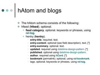 hAtom and blogs The hAtom schema consists of the following:  hfeed ( hfeed ). optional.  feed category . optional. keywords or phrases, using  rel -tag .  hentry ( hentry ).  entry-title . required. text.  entry-content . optional (see field description). text. [*]  entry-summary . optional. text.  updated . required using  datetime -design-pattern . [*]  published . optional using  datetime -design-pattern .  author . required using  hCard . [*]  bookmark  (permalink). optional, using  rel -bookmark .  tags. optional. keywords or phrases, using  rel -tag .  
