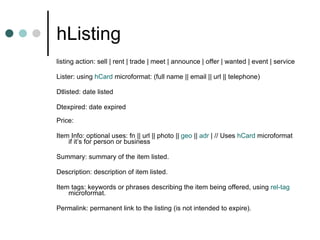 hListing listing action: sell | rent | trade | meet | announce | offer | wanted | event | service  Lister: using  hCard  microformat: (full name || email || url || telephone) Dtlisted: date listed Dtexpired: date expired Price: Item Info: optional uses: fn || url || photo ||  geo  ||  adr  | // Uses  hCard  microformat if it’s for person or business Summary: summary of the item listed.  Description: description of item listed.  Item tags: keywords or phrases describing the item being offered, using  rel -tag  microformat.  Permalink: permanent link to the listing (is not intended to expire).  