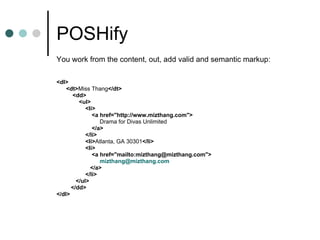 POSHify You work from the content, out, add valid and semantic markup: <dl>   <dt> Miss Thang </dt>   <dd>   <ul>     <li> <a href="http://www.mizthang.com"> Drama for Divas Unlimited </a> </li>     <li> Atlanta, GA 30301 </li>   <li> <a href="mailto:mizthang@mizthang.com"> mizthang @mizthang.com </a> </li>     </ul>   </dd>   </dl>   
