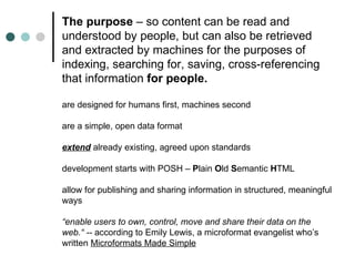 The purpose  – so content can be read and understood by people, but can also be retrieved and extracted by machines for the purposes of indexing, searching for, saving, cross-referencing that information  for people. are designed for humans first, machines second are a simple, open data format extend  already existing, agreed upon standards development starts with POSH –  P lain  O ld  S emantic  H TML allow for publishing and sharing information in structured, meaningful ways “ enable users to own, control, move and share their data on the web.“ --  according to Emily Lewis, a microformat evangelist who’s written  Microformats Made Simple 