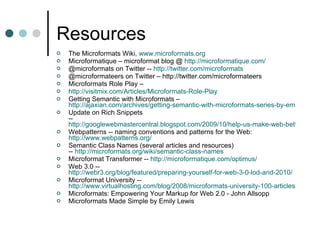 Resources The Microformats Wiki,  www.microformats.org   Microformatique – microformat blog @  http://microformatique.com/ @microformats on Twitter --  http://twitter.com/microformats @microformateers on Twitter – http://twitter.com/microformateers Microformats Role Play –  http:// visitmix.com /Articles/Microformats-Role-Play Getting Semantic with Microformats –  http://ajaxian.com/archives/getting-semantic-with-microformats-series-by-emily-lewis Update on Rich Snippets --  http://googlewebmastercentral.blogspot.com/2009/10/help-us-make-web-better-update-on-rich.html  Webpatterns -- naming conventions and patterns for the Web: http://www.webpatterns.org/ Semantic Class Names (several articles and resources) --  http:// microformats.org /wiki/semantic-class-names Microformat Transformer --  http:// microformatique.com/optimus / Web 3.0 --  http://webr3.org/blog/featured/preparing-yourself-for-web-3-0-lod-and-2010/ Microformat University --  http://www.virtualhosting.com/blog/2008/microformats-university-100-articles-and-resources/ Microformats: Empowering Your Markup for Web 2.0 - John Allsopp  Microformats Made Simple by Emily Lewis  