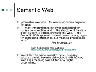 Semantic Web Information overload – for users, for search engines, for apps "… most information on the Web is designed for human consumption, and … the structure of the data is not evident to a robot browsing the web. … the Semantic Web approach instead develops languages for expressing information in a machine processable form.“   -- Tim Berners-Lee From the Semantic Web road map:    http://www.w3.org/DesignIssues/Semantic.html Web 3.0? The name is controversial, probably because people became disillusioned with the way Web 2.0’s meaning was diluted or outright undermined. 