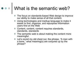 What is the semantic web? The focus on standards-based Web design to improve our ability to make sense of all that content. Using technologies and markup language to make it easier to find, organize, and repurpose information users find on the Web Content, content, content requires standards, standards, standards The semantic web is about making the content more meaningful.  Let’s revisit my old chest nut, the phrase, “A man with a bone.” what meaning(s) are conjured up by the phrase? 