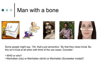 Man with a bone Some people might say, “Oh, that’s just semantics.” By that they mean trivial. Bu this isn’t trivial at all when with think of the use cases. Consider: WHO or who? Manhattan (city) or Manhattan (drink) or Manhattan (Sunseeker model)? 