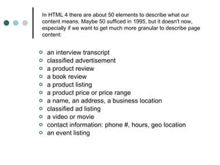 an interview transcript classified advertisement a product review a book review a product listing a product price or price range a name, an address, a business location classified ad listing a video or movie contact information: phone #, hours, geo location an event listing In HTML 4 there are about 50 elements to describe what our content means. Maybe 50 sufficed in 1995, but it doesn't now, especially if we want to get much more granular to describe page content:  