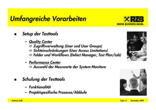 Umfangreiche Vorarbeiten

           Setup der Testtools
               – Quality Center
                   Zugriffsverwaltung (User und User Groups)
                   Sichteinschränkungen (User Access Limitations)
                   Felder und Workflows (Defect Manager, Test Plan/Lab)

               – Performance Center
                   Auswahl der Messwerte der System-Monitore


           Schulung der Testtools
               – Funktionalität
               – Projektspezifische Prozesse/Abläufe

Andreas Kolb                                                          Seite 11   November 2009
 