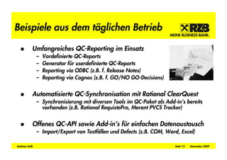 Beispiele aus dem täglichen Betrieb

           Umfangreiches QC-Reporting im Einsatz
               –   Vordefinierte QC-Reports
               –   Generator für userdefinierte QC-Reports
               –   Reporting via ODBC (z.B. f. Release Notes)
               –   Reporting via Cognos (z.B. f. GO/NO GO-Decisions)


           Automatisierte QC-Synchronisation mit Rational ClearQuest
               – Synchronisierung mit diversen Tools im QC-Paket als Add-in‘s bereits
                 vorhanden (z.B. Rational RequistePro, Merant PVCS Tracker)


           Offenes QC-API sowie Add-in‘s für einfachen Datenaustausch
               – Import/Export von Testfällen und Defects (z.B. COM, Word, Excel)

Andreas Kolb                                                             Seite 13   November 2009
 