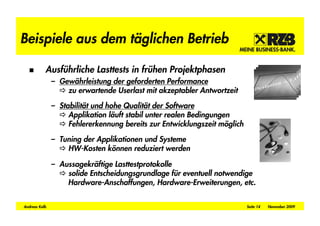 Beispiele aus dem täglichen Betrieb

           Ausführliche Lasttests in frühen Projektphasen
               – Gewährleistung der geforderten Performance
                   zu erwartende Userlast mit akzeptabler Antwortzeit

               – Stabilität und hohe Qualität der Software
                    Applikation läuft stabil unter realen Bedingungen
                    Fehlererkennung bereits zur Entwicklungszeit möglich

               – Tuning der Applikationen und Systeme
                   HW-Kosten können reduziert werden

               – Aussagekräftige Lasttestprotokolle
                   solide Entscheidungsgrundlage für eventuell notwendige
                   Hardware-Anschaffungen, Hardware-Erweiterungen, etc.


Andreas Kolb                                                               Seite 14   November 2009
 