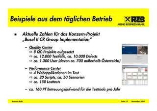 Beispiele aus dem täglichen Betrieb

           Aktuelle Zahlen für das Konzern-Projekt
           „Basel II CR Group Implementation“
               – Quality Center
                   8 QC-Projekte aufgesetzt
                   ca. 12.000 Testfälle, ca. 10.000 Defects
                   ca. 1.300 User (davon ca. 700 au erhalb Österreichs)

               – Performance Center
                   4 Webapplikationen im Test
                   ca. 20 Scripts, ca. 50 Szenarien
                   ca. 150 Lasttests

               – ca. 160 PT Betreuungsaufwand für die Testtools pro Jahr


Andreas Kolb                                                               Seite 15   November 2009
 