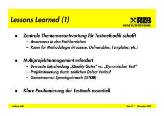 Lessons Learned (1)

           Zentrale Themenverantwortung für Testmethodik schafft
               – Awareness in den Fachbereichen
               – Raum für Methodologie (Prozesse, Deliverables, Templates, etc.)


           Multiprojektmanagement erfordert
               – Bewusste Entscheidung „Quality Gates“ vs. „Dynamischer Test“
               – Projektsteuerung durch zeitlichen Defect Verlauf
               – Gemeinsamen Sprachgebrauch (ISTQB)


           Klare Positionierung der Testtools essentiell


Andreas Kolb                                                             Seite 17   November 2009
 
