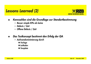 Lessons Learned (2)

           Kennzahlen sind die Grundlage zur Standortbestimmung
               – Besser simple KPIs als keine
               – Defects / Zeit
               – Offene Defects / Zeit


           Das Testkonzept bestimmt den Erfolg der QA
               – Aufwandsminimierung durch
                     Vorlage
                     Leitfaden
                     Template




Andreas Kolb                                             Seite 18   November 2009
 