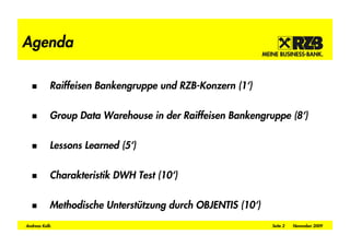 Agenda

           Raiffeisen Bankengruppe und RZB-Konzern (1‘)

           Group Data Warehouse in der Raiffeisen Bankengruppe (8‘)

           Lessons Learned (5‘)

           Charakteristik DWH Test (10‘)

           Methodische Unterstützung durch OBJENTIS (10‘)
Andreas Kolb                                                Seite 2   November 2009
 