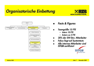 Organisatorische Einbettung

                                            ORG/IT
                                                                                                    Facts & Figures
Investment Banking &                                 Software Development &
                       Commercial Banking                                           IT Operations

                                                                                                    Teamgrö e 15 FTE
      Treasury                                             Architecture



                                                            Software Engineering
                                                                                                     – Intern 10 FTE
                                                         SD Investment Banking &
                                                                 Treasury
                                                                                                     – Extern ca 5 FTE
                                                                                                    20% der SW-Dev. Mitarbeiter
                                                          SD Commercial Banking

                                                                                                    Fokus liegt auf Systemtests
                                                                                                    Alle internen Mitarbeiter sind
                                                            Quality Assurance &
                                                                   Testing


                                                                  DWH &
                                                            Business Intelligence
                                                                                                    ISTQB-zertifiziert
                                                          Architecture Management




 Andreas Kolb                                                                                                       Seite 7   November 2009
 