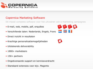 Copernica Marketing Software Dé meest complete software voor het uitvoeren van e-marketing campagnes E-mail, web, mobile, pdf, enquêtes Verschillende talen: Nederlands, Engels, Frans Direct inzicht in resultaten Krachtige personalisatiemogelijkheden Uitstekende deliverability 1800+ marketeers  150+ partners Ongeëvenaarde support en kennisoverdracht Standaard extensies voor bijv. Magento 