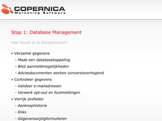 Stap 1: Database Management Hoe bereik je je doelpersonen? Verzamel gegevens - Maak een databasekoppeling - Bied aanmeldmogelijkheden - Adviesdocumenten werken conversieverhogend Controleer gegevens - Valideer e-mailadressen - Verwerk opt-out en foutmeldingen Verrijk profielen - Aankoophistorie - Kliks - Gegevenswijzigformulieren  
