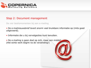Stap 2: Document management De vier beslismomenten bij een e-mailing De e-mailnieuwsbrief levert enorm veel bruikbare informatie op (mits goed uitgevoerd). Informatie die u bij vervolgacties kunt benutten. De e-mailing is geen doel op zich, maar een middel!  (Het echte werk begint na de verzending!) 