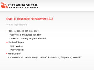 Stap 3: Response Management 2/2 Wat is mijn respons? Non-respons is ook respons? - Gebruikt u het juiste kanaal? - Waarom ontvang ik geen respons? Foutmeldingen - List hygiëne - Deliverability Afmeldingen - Waarom meld de ontvanger zich af? Relevantie, frequentie, kanaal? 