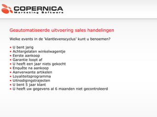 Geautomatiseerde uitvoering sales handelingen Welke events in de ‘klantlevenscyclus’ kunt u benoemen? U bent jarig Achtergelaten winkelwagentje Eerste aankoop Garantie loopt af U heeft een jaar niets gekocht Enquête na aankoop Aanverwante artikelen Loyaliteitsprogramma Uitnodigingstrajecten U bent 5 jaar klant U heeft uw gegevens al 6 maanden niet gecontroleerd 