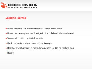 Lessons learned Bouw een centrale database op en beheer deze actief Bouw uw campagnes resultaatgericht op. Gebruik de resultaten! Verzamel continu profielinformatie Bied relevante content voor elke ontvanger Rooster event gedreven contactmomenten in. Ga de dialoog aan! Begin! 
