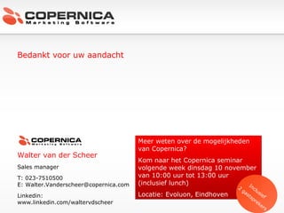 Bedankt voor uw aandacht Walter van der Scheer Sales manager T: 023-7510500 E: Walter.Vanderscheer@copernica.com Linkedin:  www.linkedin.com/waltervdscheer Meer weten over de mogelijkheden van Copernica? Kom naar het Copernica seminar volgende week dinsdag 10 november van 10:00 uur tot 13:00 uur (inclusief lunch)  Locatie: Evoluon, Eindhoven Inclusief  2 gastsprekers 