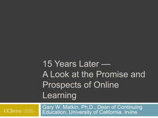15 Years Later — A Look at the Promise and Prospects of Online Learning Gary W. Matkin, Ph.D., Dean of Continuing Education, University of California, Irvine 