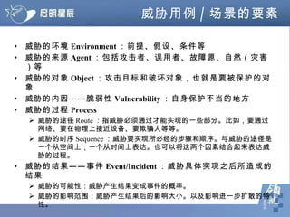 威胁用例 / 场景的要素 威胁的环境 Environment ：前提、假设、条件等 威胁的来源 Agent ：包括攻击者、误用者、故障源、自然（灾害）等 威胁的对象 Object ：攻击目标和破坏对象，也就是要被保护的对象 威胁的内因——脆弱性 Vulnerability ：自身保护不当的地方 威胁的过程 Process 威胁的途径 Route ：指威胁必须通过才能实现的一些部分。比如，要通过网络、要在物理上接近设备、要欺骗人等等。 威胁的时序 Sequence ：威胁要实现所必经的步骤和顺序。与威胁的途径是一个从空间上，一个从时间上表达。也可以将这两个因素结合起来表达威胁的过程。 威胁的结果——事件 Event/Incident ：威胁具体实现之后所造成的结果 威胁的可能性：威胁产生结果变成事件的概率。 威胁的影响范围：威胁产生结果后的影响大小。以及影响进一步扩散的特性。 