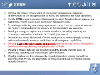 中期行动计划 1.  Improve the process for resolution of interagency disagreements regarding interpretations of law and application of policy and authorities for cyber operations.  2.  Use the OMB program assessment framework to ensure departments and agencies use performance-based budgeting in pursuing cybersecurity goals.  3.  Expand support for key education programs and research and development to ensure the Nation’s continued ability to compete in the information age economy.  4.  Develop a strategy to expand and train the workforce, including attracting and retaining cybersecurity expertise in the Federal government.  5.  Determine the most efficient and effective mechanism to obtain strategic warning, maintain situational awareness, and inform incident response capabilities.  6.  Develop  a set of threat scenarios and metrics  that can be used for risk management decisions, recovery planning, and prioritization of R&D.  7.  Develop a process between the government and the private sector to assist in preventing, detecting, and responding to cyber incidents.  8.  Develop mechanisms for cybersecurity-related information sharing that address concerns about privacy and proprietary information and make information sharing mutually beneficial.  