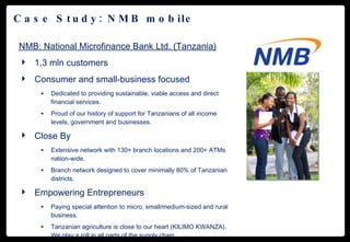 Case Study: NMB mobile NMB: National Microfinance Bank Ltd. (Tanzania) 1,3 mln customers Consumer and small-business focused Dedicated to providing sustainable, viable access and direct financial services. Proud of our history of support for Tanzanians of all income levels, government and businesses. Close By Extensive network with 130+ branch locations and 200+ ATMs nation-wide. Branch network designed to cover minimally 80% of Tanzanian districts. Empowering Entrepreneurs Paying special attention to micro, small/medium-sized and rural business. Tanzanian agriculture is close to our heart (KILIMO KWANZA). We play a roll in all parts of the supply chain. 