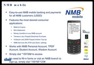 NMB mobile Easy-to-use NMB mobile banking and payments for all NMB customers (USSD) Features the most desired consumer applications: Balance Inquiry Mini-Statement Money transfers to any NMB account Tanesco Luku Prepaid Electricity Purchase Vodacom and ZAIN Prepaid Airtime Top-Up NMB Services like ATM card block, settings Works with NMB Personal Account, TPDF Account, Student Account, Wisdom Account Simply dial *155*66# to access No need to fill-in forms or visit an NMB branch to sign-up, simply dial *155*66*123# NMB mobile 1. Balance Enquiry  2. Mini-Statement 3. Money Transfer 4. Prepaid Services 5. Other Services 6. Help  