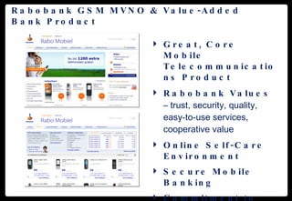 Rabobank GSM MVNO & Value-Added Bank Product Great, Core Mobile Telecommunications Product Rabobank Values  – trust, security, quality, easy-to-use services, cooperative value Online Self-Care Environment Secure Mobile Banking Commitment to Applications Innovation  (Mobile Financial Services) 