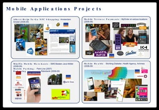 Mobile Applications Projects Mobile Health:  Stichting Diabeter, Health Agency, Achmea (2008-09) Mobile Terrace Payments:  MyOrder at various locations (2008-09) Albert Heijn To-Go NFC Shopping : Amsterdam Amstel (2008-09) MiniTix Mobile Merchants:  SMS Betalen Java Midlet (2008-09) Mobile Parking:  Park-Line (2007) Rekeningrijden:  with Rabobank (2008-09) 