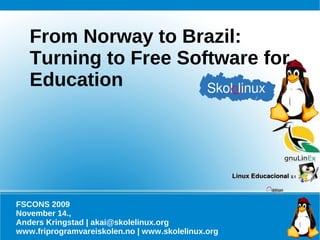 From Norway to Brazil:
   Turning to Free Software for
   Education




FSCONS 2009
November 14.,
Anders Kringstad | akai@skolelinux.org
www.friprogramvareiskolen.no | www.skolelinux.org
 