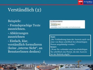 Verständlich (2) Beispiele: - Fremdsprachige Texte auszeichnen. - Abkürzungen auszeichnen - Einfach, klar, verständlich formulieren (keine „interne Sicht“, an BenutzerInnen denken) Statt:   „Bei Verhinderung kann der Ausweis auch von einer von Ihnen schriftlich bevollmächtigten Person ausgehändigt werden.“  besser:  „Wenn Sie verhindert sind, bevollmächtigen Sie schriftlich eine Person, die den Ausweis bei der Behörde abgibt.“ 